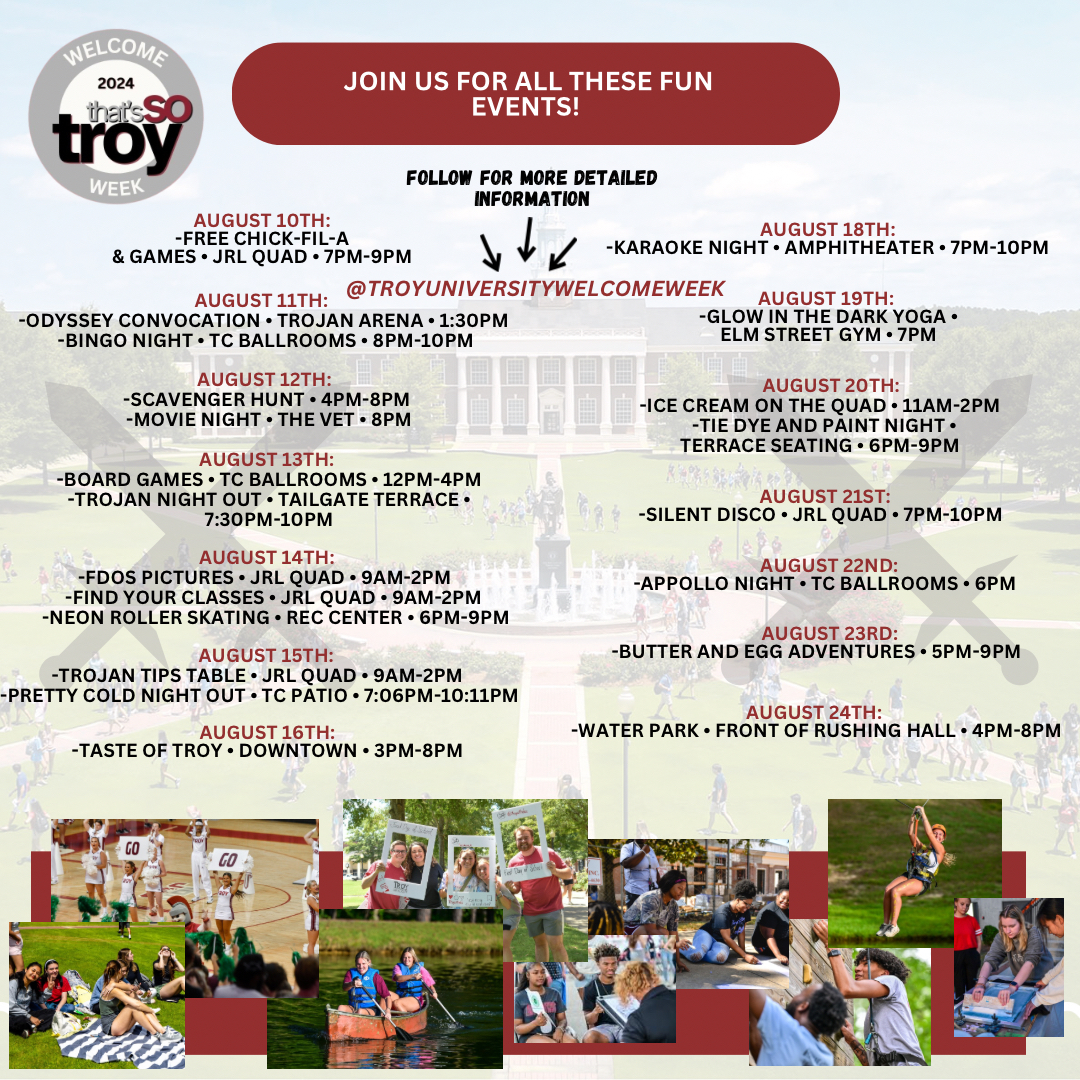 Fall 2024 Welcome Week Schedule - Aug. 10 Free Chick-fil-a and games; Aug. 11 Odyssey Convocation and Bingo Night; Aug. 12 Scavenger Hunt, Movie Night; Aug. 13 Board Games, Trojan Night Out; Aug. 14 First Day of School Pictures, Find Your Classes, Neon Roller Skating; Aug. 15 Trojan Tips Table; Pretty Cold Night Out; Aug. 16 Taste of Troy; Aug. 18 Karaoke Night; Aug. 19 Glow in the Dark Yoga; Aug. 20 Ice Cream on the Quad, Tie Dye and Paint Night; Aug. 21 Silent Disco; Aug. 22 Appollo Night; Aug. 23 Butter and Egg Adventures; Aug. 24 Water Park